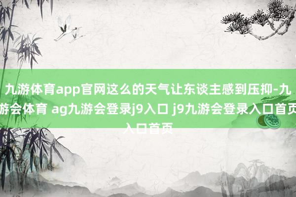 九游体育app官网这么的天气让东谈主感到压抑-九游会体育 ag九游会登录j9入口 j9九游会登录入口首页