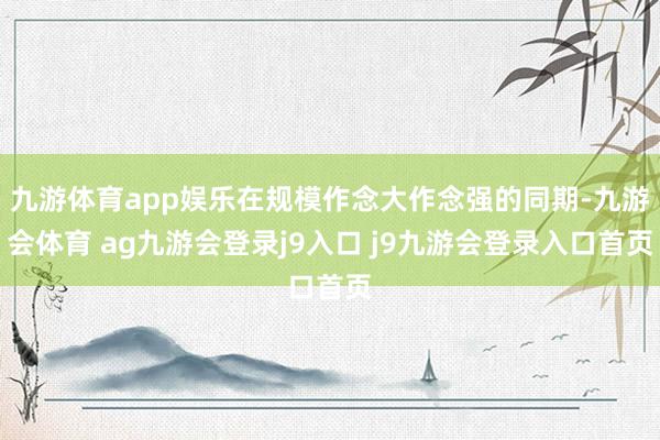 九游体育app娱乐在规模作念大作念强的同期-九游会体育 ag九游会登录j9入口 j9九游会登录入口首页