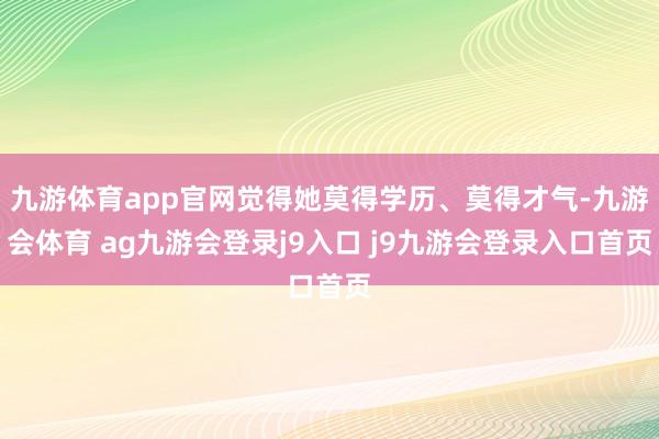 九游体育app官网觉得她莫得学历、莫得才气-九游会体育 ag九游会登录j9入口 j9九游会登录入口首页
