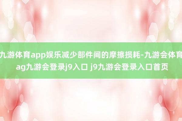 九游体育app娱乐减少部件间的摩擦损耗-九游会体育 ag九游会登录j9入口 j9九游会登录入口首页