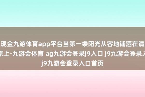 现金九游体育app平台当第一缕阳光从容地铺洒在清明的草原上-九游会体育 ag九游会登录j9入口 j9九游会登录入口首页