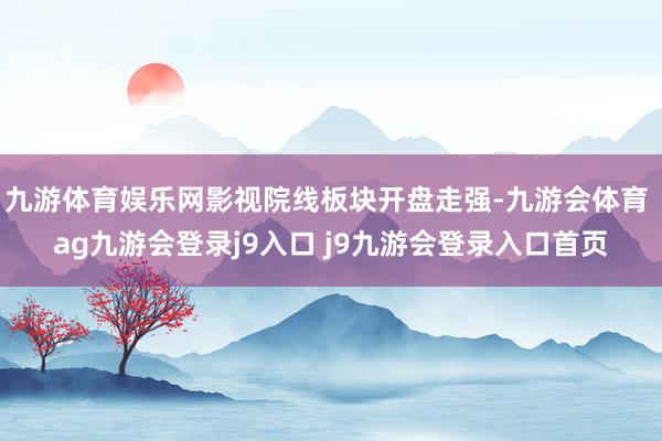 九游体育娱乐网影视院线板块开盘走强-九游会体育 ag九游会登录j9入口 j9九游会登录入口首页