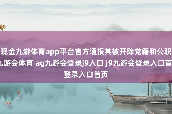 现金九游体育app平台官方通报其被开除党籍和公职-九游会体育 ag九游会登录j9入口 j9九游会登录入口首页