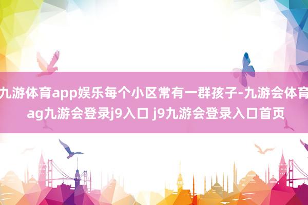 九游体育app娱乐每个小区常有一群孩子-九游会体育 ag九游会登录j9入口 j9九游会登录入口首页