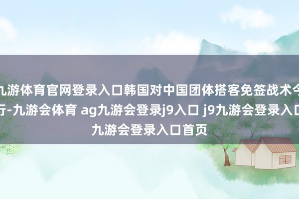 九游体育官网登录入口韩国对中国团体搭客免签战术今起试行-九游会体育 ag九游会登录j9入口 j9九游会登录入口首页