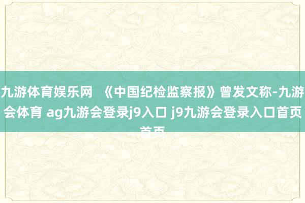 九游体育娱乐网 《中国纪检监察报》曾发文称-九游会体育 ag九游会登录j9入口 j9九游会登录入口首页