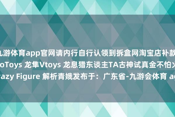 九游体育app官网请内行自行认领到拆盒网淘宝店补款！圆野 瑞克和莫蒂BroToys 龙隼Vtoys 龙息猎东谈主TA古神试真金不怕火 飞龙骑士Crazy Figure 解析青娥发布于：广东省-九游会体育 ag九游会登录j9入口 j9九游会登录入口首页