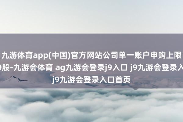 九游体育app(中国)官方网站公司单一账户申购上限为8500股-九游会体育 ag九游会登录j9入口 j9九游会登录入口首页