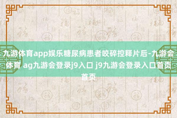 九游体育app娱乐糖尿病患者咬碎控释片后-九游会体育 ag九游会登录j9入口 j9九游会登录入口首页