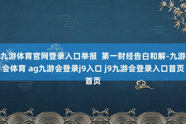 九游体育官网登录入口举报  第一财经告白和解-九游会体育 ag九游会登录j9入口 j9九游会登录入口首页