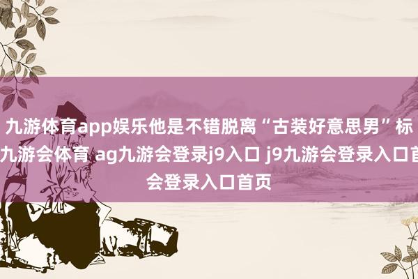 九游体育app娱乐他是不错脱离“古装好意思男”标签-九游会体育 ag九游会登录j9入口 j9九游会登录入口首页