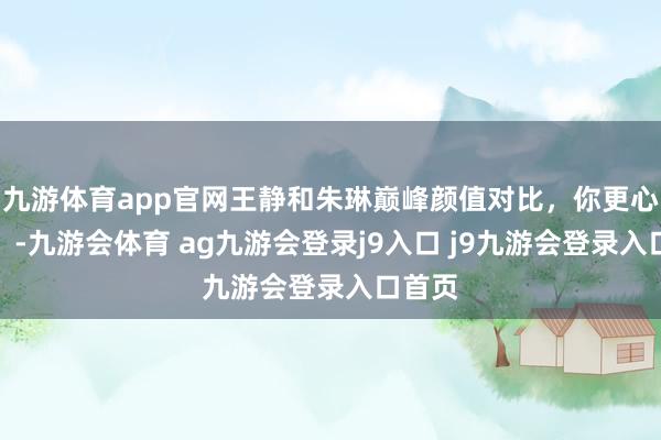 九游体育app官网王静和朱琳巅峰颜值对比，你更心爱谁？-九游会体育 ag九游会登录j9入口 j9九游会登录入口首页