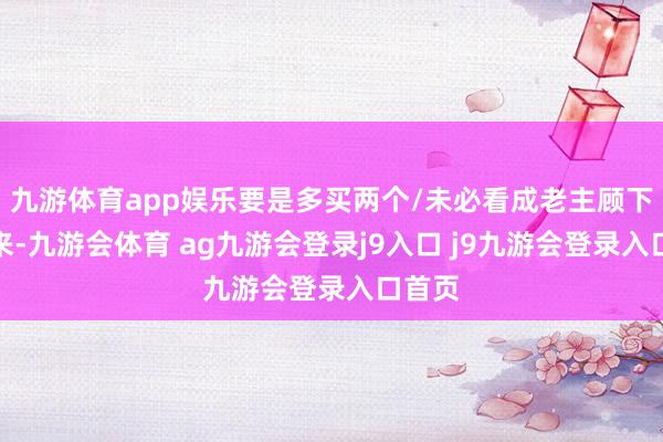九游体育app娱乐要是多买两个/未必看成老主顾下次再来-九游会体育 ag九游会登录j9入口 j9九游会登录入口首页