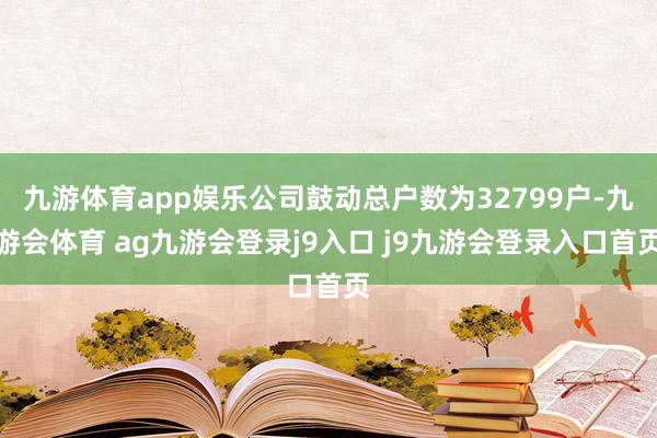 九游体育app娱乐公司鼓动总户数为32799户-九游会体育 ag九游会登录j9入口 j9九游会登录入口首页