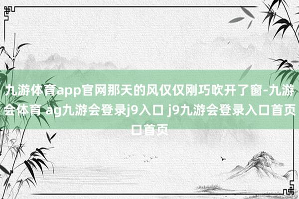 九游体育app官网那天的风仅仅刚巧吹开了窗-九游会体育 ag九游会登录j9入口 j9九游会登录入口首页