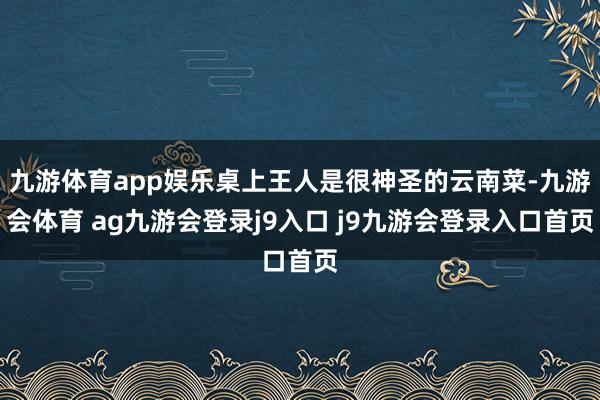 九游体育app娱乐桌上王人是很神圣的云南菜-九游会体育 ag九游会登录j9入口 j9九游会登录入口首页