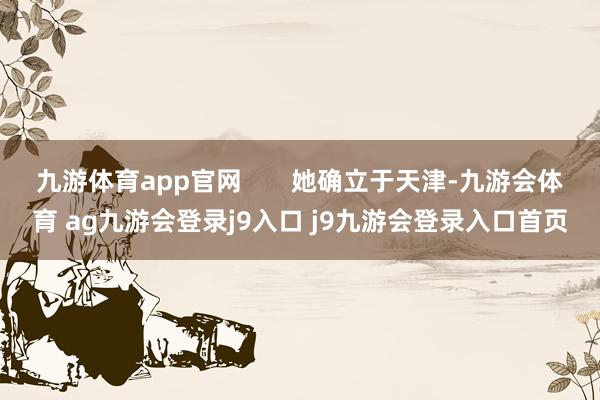 九游体育app官网 她确立于天津-九游会体育 ag九游会登录j9入口 j9九游会登录入口首页