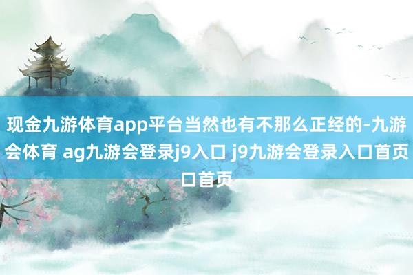 现金九游体育app平台当然也有不那么正经的-九游会体育 ag九游会登录j9入口 j9九游会登录入口首页