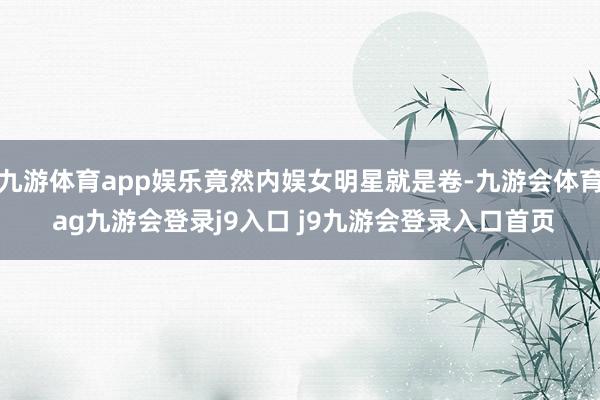 九游体育app娱乐竟然内娱女明星就是卷-九游会体育 ag九游会登录j9入口 j9九游会登录入口首页