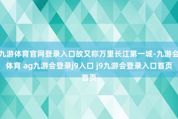 九游体育官网登录入口故又称万里长江第一城-九游会体育 ag九游会登录j9入口 j9九游会登录入口首页