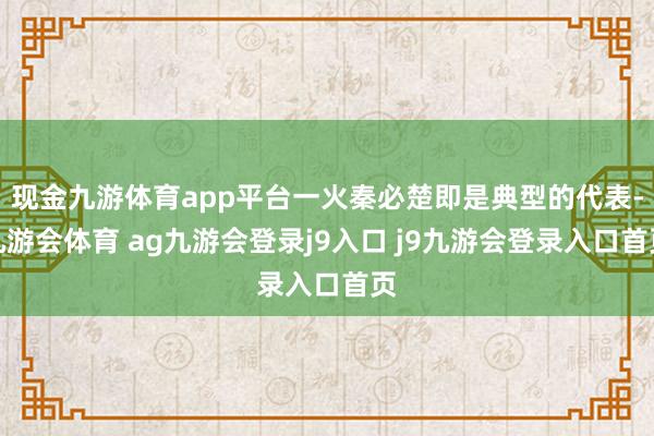 现金九游体育app平台一火秦必楚即是典型的代表-九游会体育 ag九游会登录j9入口 j9九游会登录入口首页