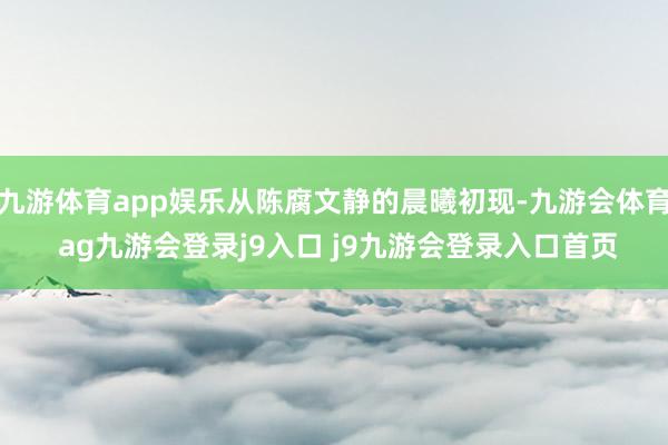 九游体育app娱乐从陈腐文静的晨曦初现-九游会体育 ag九游会登录j9入口 j9九游会登录入口首页