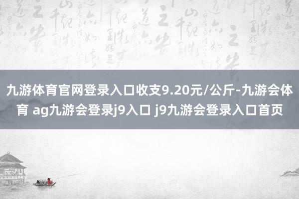 九游体育官网登录入口收支9.20元/公斤-九游会体育 ag九游会登录j9入口 j9九游会登录入口首页