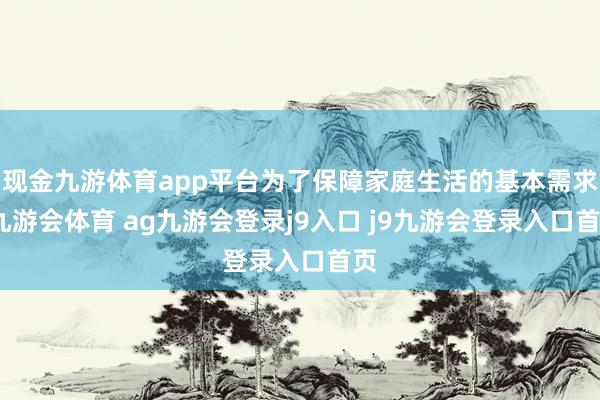 现金九游体育app平台为了保障家庭生活的基本需求-九游会体育 ag九游会登录j9入口 j9九游会登录入口首页