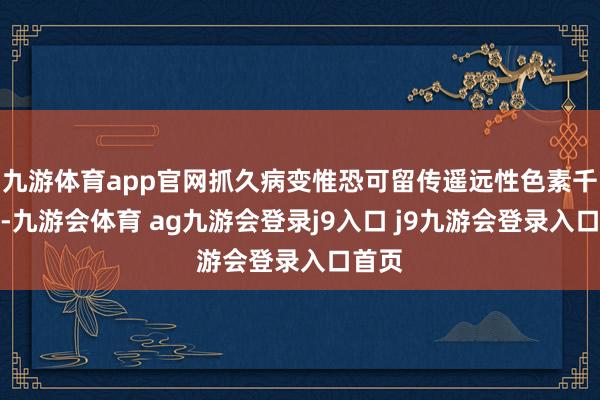 九游体育app官网抓久病变惟恐可留传遥远性色素千里着-九游会体育 ag九游会登录j9入口 j9九游会登录入口首页