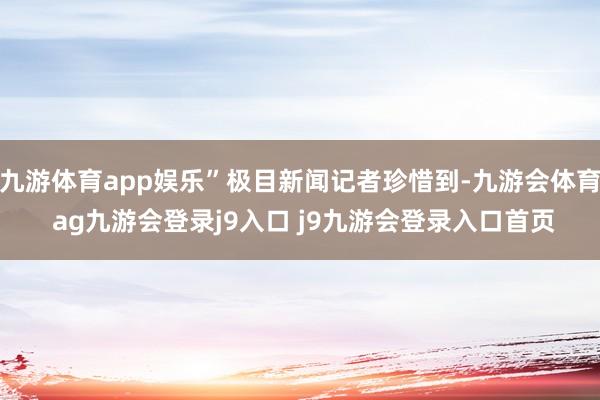九游体育app娱乐”极目新闻记者珍惜到-九游会体育 ag九游会登录j9入口 j9九游会登录入口首页