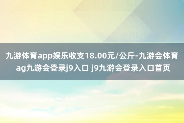 九游体育app娱乐收支18.00元/公斤-九游会体育 ag九游会登录j9入口 j9九游会登录入口首页