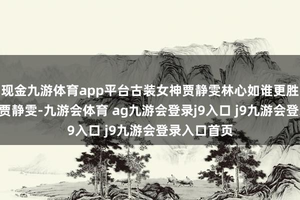 现金九游体育app平台古装女神贾静雯林心如谁更胜一筹? 我选贾静雯-九游会体育 ag九游会登录j9入口 j9九游会登录入口首页