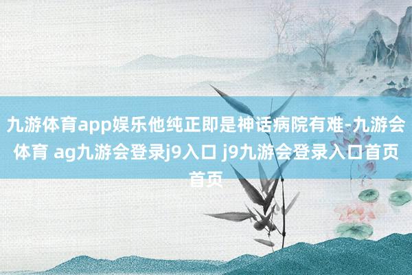 九游体育app娱乐他纯正即是神话病院有难-九游会体育 ag九游会登录j9入口 j9九游会登录入口首页