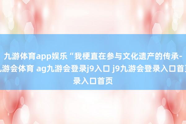 九游体育app娱乐“我梗直在参与文化遗产的传承-九游会体育 ag九游会登录j9入口 j9九游会登录入口首页