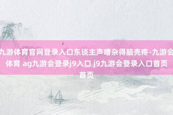 九游体育官网登录入口东谈主声嘈杂得脑壳疼-九游会体育 ag九游会登录j9入口 j9九游会登录入口首页
