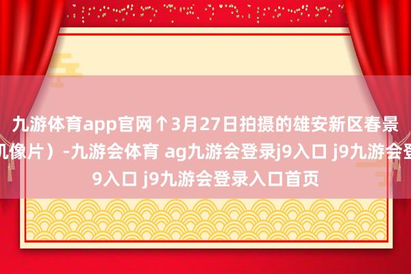 九游体育app官网↑3月27日拍摄的雄安新区春景（无东谈主机像片）-九游会体育 ag九游会登录j9入口 j9九游会登录入口首页