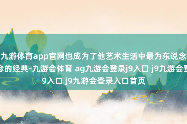 九游体育app官网也成为了他艺术生活中最为东说念主津津乐说念的经典-九游会体育 ag九游会登录j9入口 j9九游会登录入口首页