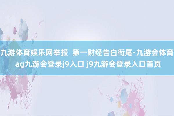 九游体育娱乐网举报  第一财经告白衔尾-九游会体育 ag九游会登录j9入口 j9九游会登录入口首页