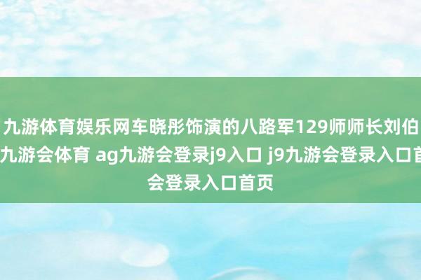 九游体育娱乐网车晓彤饰演的八路军129师师长刘伯承-九游会体育 ag九游会登录j9入口 j9九游会登录入口首页