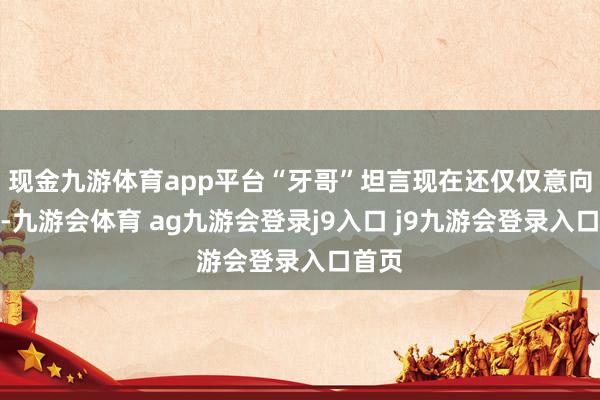 现金九游体育app平台“牙哥”坦言现在还仅仅意向阶段-九游会体育 ag九游会登录j9入口 j9九游会登录入口首页