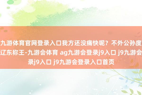 九游体育官网登录入口我方还没痛快呢？不外公孙度不是阿谁割据辽东称王-九游会体育 ag九游会登录j9入口 j9九游会登录入口首页