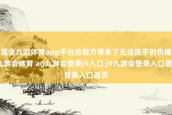 现金九游体育app平台给我方带来了无法抚平的伤痛-九游会体育 ag九游会登录j9入口 j9九游会登录入口首页