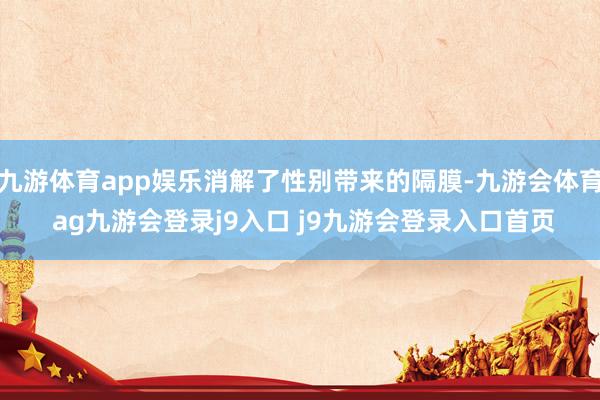 九游体育app娱乐消解了性别带来的隔膜-九游会体育 ag九游会登录j9入口 j9九游会登录入口首页