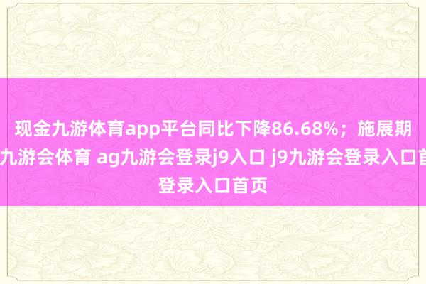 现金九游体育app平台同比下降86.68%;施展期内-九游会体育 ag九游会登录j9入口 j9九游会登录入口首页