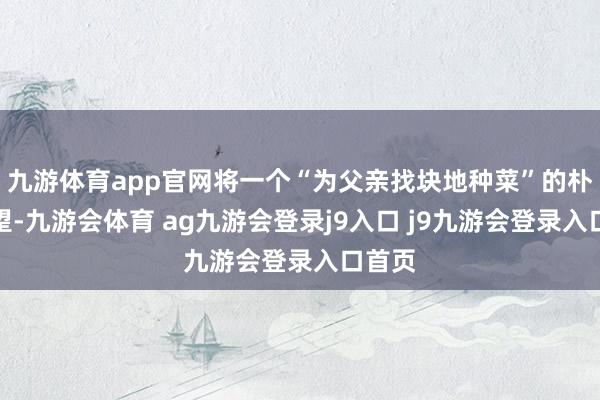 九游体育app官网将一个“为父亲找块地种菜”的朴夙愿望-九游会体育 ag九游会登录j9入口 j9九游会登录入口首页