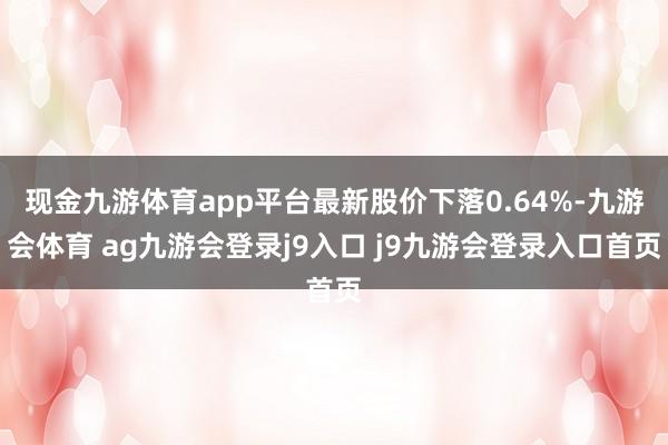 现金九游体育app平台最新股价下落0.64%-九游会体育 ag九游会登录j9入口 j9九游会登录入口首页