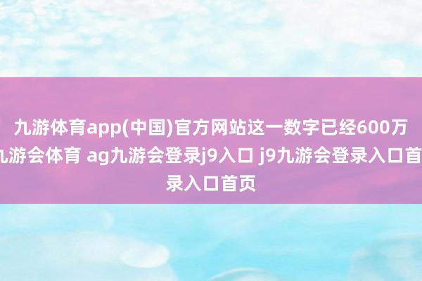 九游体育app(中国)官方网站这一数字已经600万-九游会体育 ag九游会登录j9入口 j9九游会登录入口首页