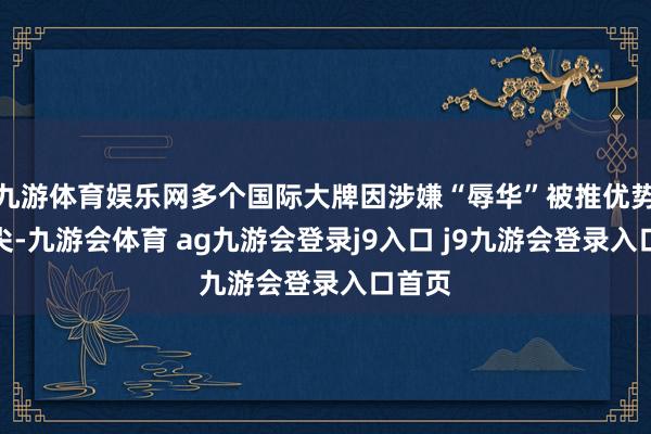 九游体育娱乐网多个国际大牌因涉嫌“辱华”被推优势口浪尖-九游会体育 ag九游会登录j9入口 j9九游会登录入口首页