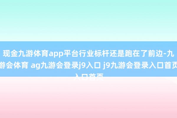 现金九游体育app平台行业标杆还是跑在了前边-九游会体育 ag九游会登录j9入口 j9九游会登录入口首页