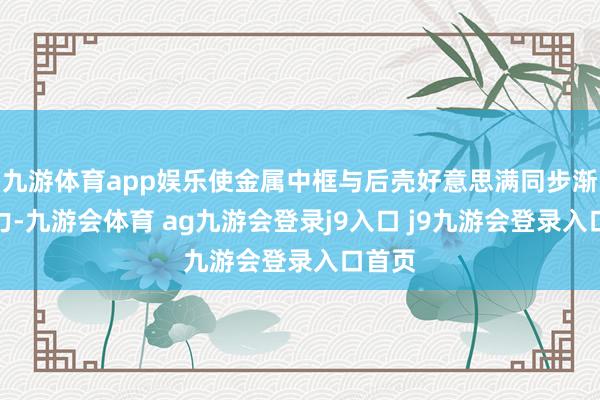 九游体育app娱乐使金属中框与后壳好意思满同步渐变着力-九游会体育 ag九游会登录j9入口 j9九游会登录入口首页